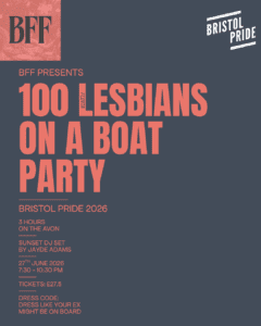 A poster for the night. Orange Text on a slate grey background. Main text reads 100 Lesbians on a Boat Party. with timings and dates. as listed in the event text. It features the BFF logo in the top left and the Bristol pride logo on the top right.